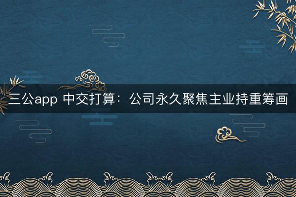 三公app 中交打算：公司永久聚焦主业持重筹画