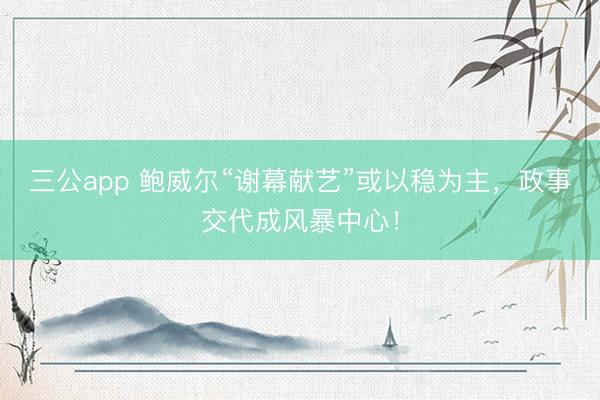 三公app 鲍威尔“谢幕献艺”或以稳为主，政事交代成风暴中心！