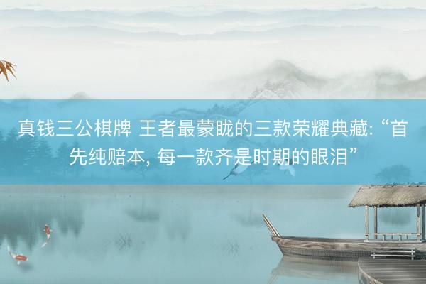 真钱三公棋牌 王者最蒙眬的三款荣耀典藏: “首先纯赔本， 每一款齐是时期的眼泪”