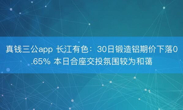 真钱三公app 长江有色：30日锻造铝期价下落0.65% 本日合座交投氛围较为和蔼
