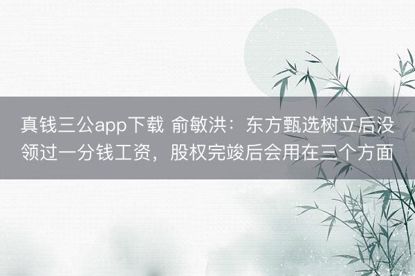 真钱三公app下载 俞敏洪：东方甄选树立后没领过一分钱工资，股权完竣后会用在三个方面
