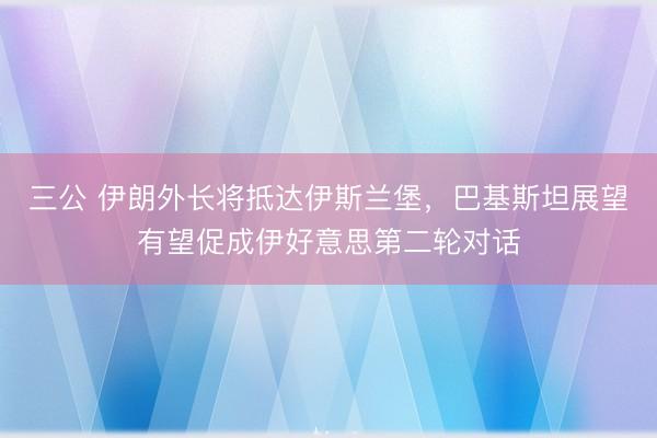 三公 伊朗外长将抵达伊斯兰堡，巴基斯坦展望有望促成伊好意思第二轮对话