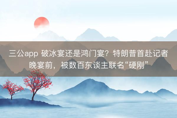 三公app 破冰宴还是鸿门宴？特朗普首赴记者晚宴前，被数百东谈主联名“硬刚”
