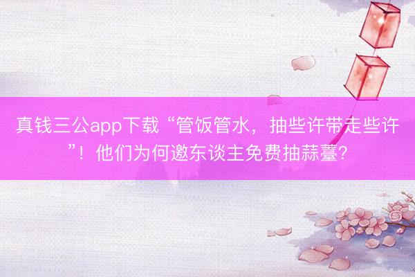 真钱三公app下载 “管饭管水，抽些许带走些许”！他们为何邀东谈主免费抽蒜薹？