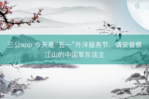 三公app 今天是“五一”外洋服务节，请安督察江山的中国军东谈主