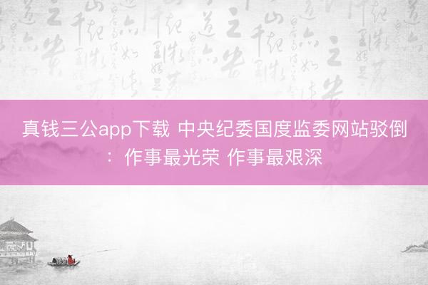 真钱三公app下载 中央纪委国度监委网站驳倒：作事最光荣 作事最艰深
