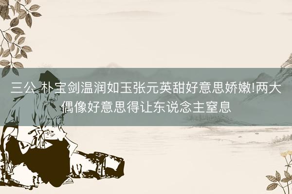三公 朴宝剑温润如玉张元英甜好意思娇嫩!两大偶像好意思得让东说念主窒息