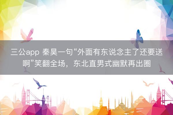 三公app 秦昊一句“外面有东说念主了还要送啊”笑翻全场，东北直男式幽默再出圈